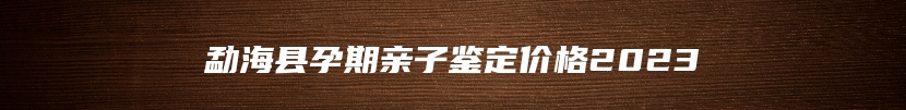 勐海县孕期亲子鉴定价格2023