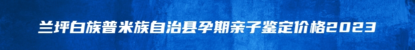 兰坪白族普米族自治县孕期亲子鉴定价格2023