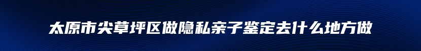 太原市尖草坪区做隐私亲子鉴定去什么地方做