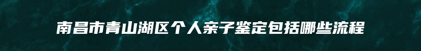 南昌市青山湖区个人亲子鉴定包括哪些流程