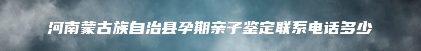 河南蒙古族自治县孕期亲子鉴定联系电话多少
