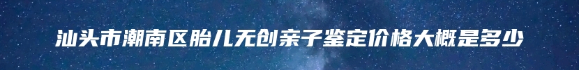 汕头市潮南区胎儿无创亲子鉴定价格大概是多少