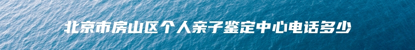 北京市房山区个人亲子鉴定中心电话多少