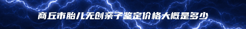 商丘市胎儿无创亲子鉴定价格大概是多少