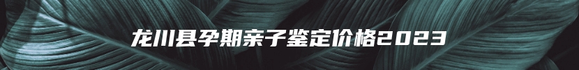 龙川县孕期亲子鉴定价格2023