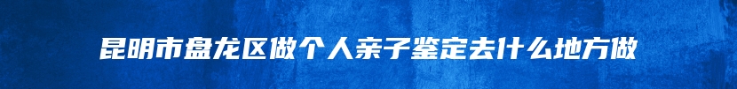 昆明市盘龙区做个人亲子鉴定去什么地方做