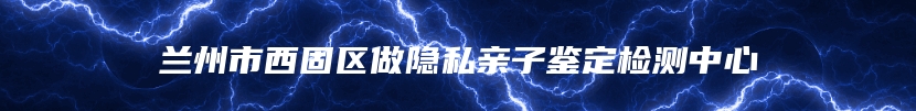 兰州市西固区做隐私亲子鉴定检测中心