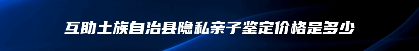 互助土族自治县隐私亲子鉴定价格是多少