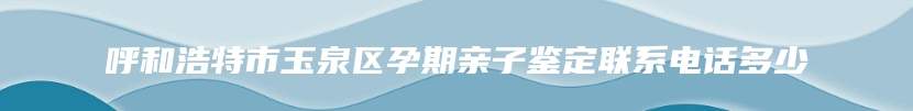 呼和浩特市玉泉区孕期亲子鉴定联系电话多少