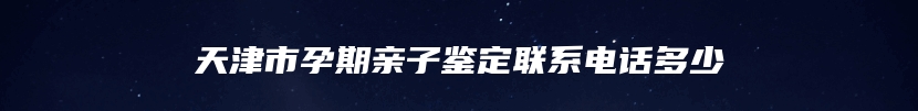 天津市孕期亲子鉴定联系电话多少