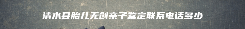 清水县胎儿无创亲子鉴定联系电话多少