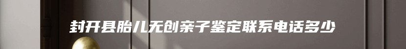 封开县胎儿无创亲子鉴定联系电话多少