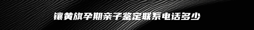 镶黄旗孕期亲子鉴定联系电话多少