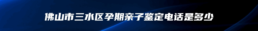 佛山市三水区孕期亲子鉴定电话是多少