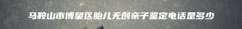 马鞍山市博望区胎儿无创亲子鉴定电话是多少