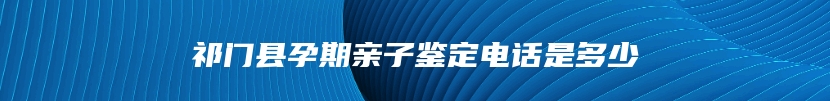 祁门县孕期亲子鉴定电话是多少