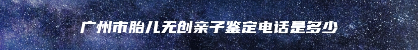 广州市胎儿无创亲子鉴定电话是多少
