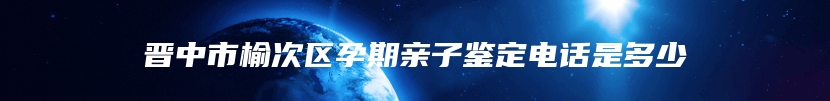 晋中市榆次区孕期亲子鉴定电话是多少