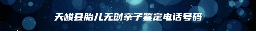 天峻县胎儿无创亲子鉴定电话号码