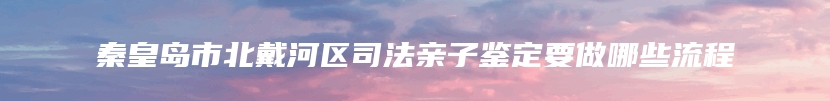 秦皇岛市北戴河区司法亲子鉴定要做哪些流程