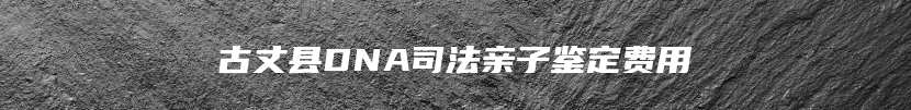 古丈县DNA司法亲子鉴定费用