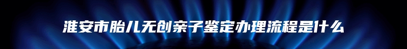 淮安市胎儿无创亲子鉴定办理流程是什么
