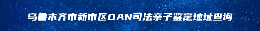乌鲁木齐市新市区DAN司法亲子鉴定地址查询