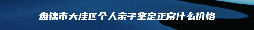 盘锦市大洼区个人亲子鉴定正常什么价格