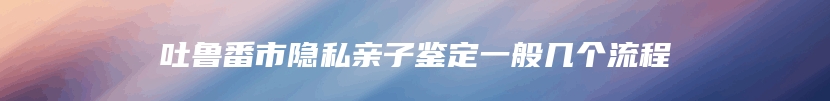 吐鲁番市隐私亲子鉴定一般几个流程