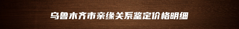 乌鲁木齐市亲缘关系鉴定价格明细