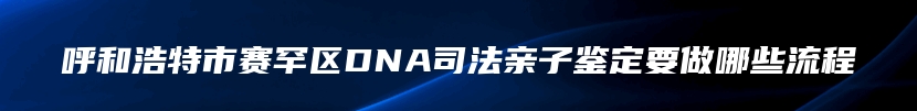 呼和浩特市赛罕区DNA司法亲子鉴定要做哪些流程