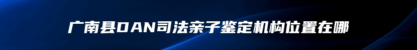 广南县DAN司法亲子鉴定机构位置在哪