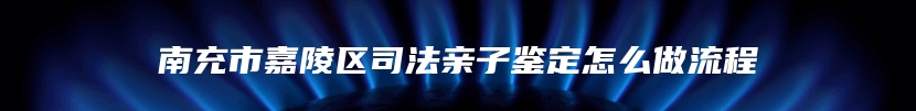 南充市嘉陵区司法亲子鉴定怎么做流程