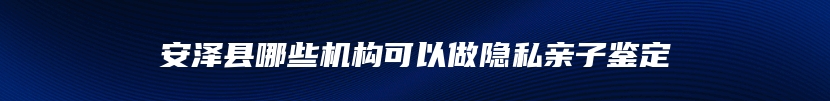 安泽县哪些机构可以做隐私亲子鉴定