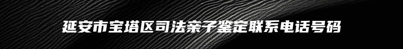 延安市宝塔区司法亲子鉴定联系电话号码