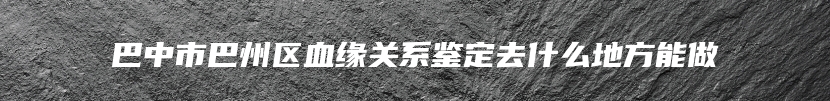 巴中市巴州区血缘关系鉴定去什么地方能做