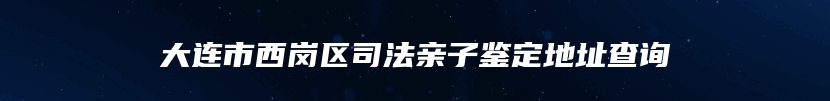 大连市西岗区司法亲子鉴定地址查询