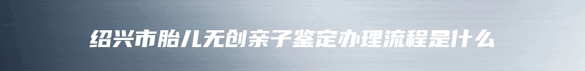 绍兴市胎儿无创亲子鉴定办理流程是什么