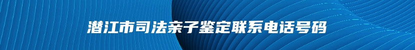 潜江市司法亲子鉴定联系电话号码