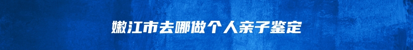 嫩江市去哪做个人亲子鉴定