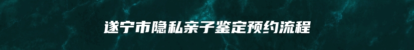 遂宁市隐私亲子鉴定预约流程