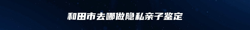 和田市去哪做隐私亲子鉴定