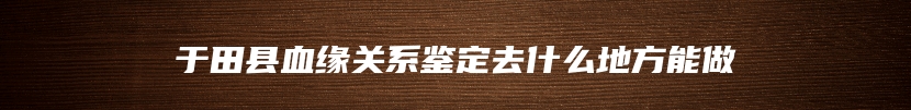 于田县血缘关系鉴定去什么地方能做