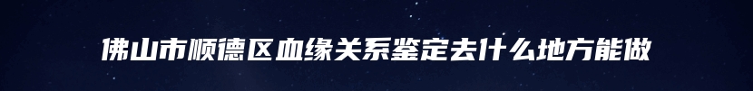 佛山市顺德区血缘关系鉴定去什么地方能做