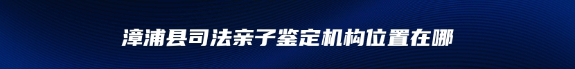 漳浦县司法亲子鉴定机构位置在哪