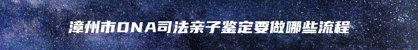 漳州市DNA司法亲子鉴定要做哪些流程