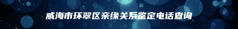 威海市环翠区亲缘关系鉴定电话查询