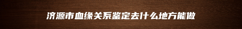 济源市血缘关系鉴定去什么地方能做