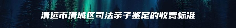 清远市清城区司法亲子鉴定的收费标准