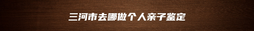 三河市去哪做个人亲子鉴定